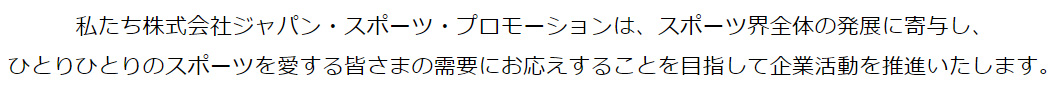私たち株式会社ジャパン・スポーツ・プロモーションは、スポーツ界全体の発展に寄与し、<br>
      ひとりひとりのスポーツを愛する皆さまの需要にお応えすることを目指して企業活動を推進いたします。